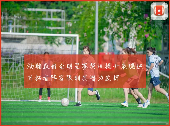 杨瀚森借全明星赛契机提升表现但开拓者阵容限制其潜力发挥