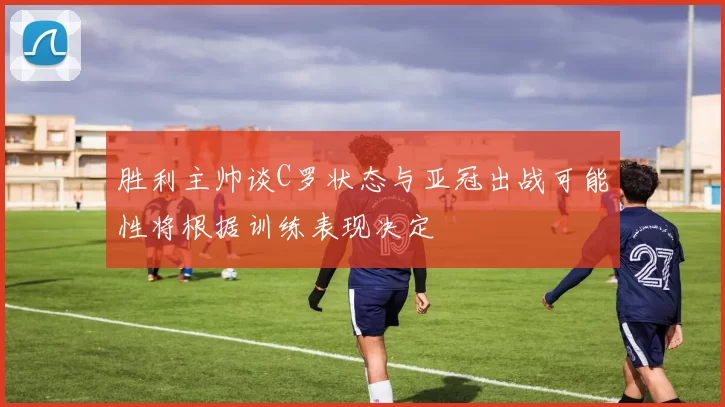 胜利主帅谈C罗状态与亚冠出战可能性将根据训练表现决定