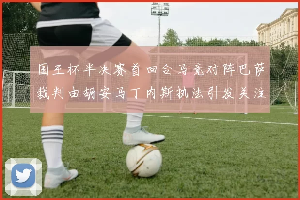 国王杯半决赛首回合马竞对阵巴萨裁判由胡安马丁内斯执法引发关注