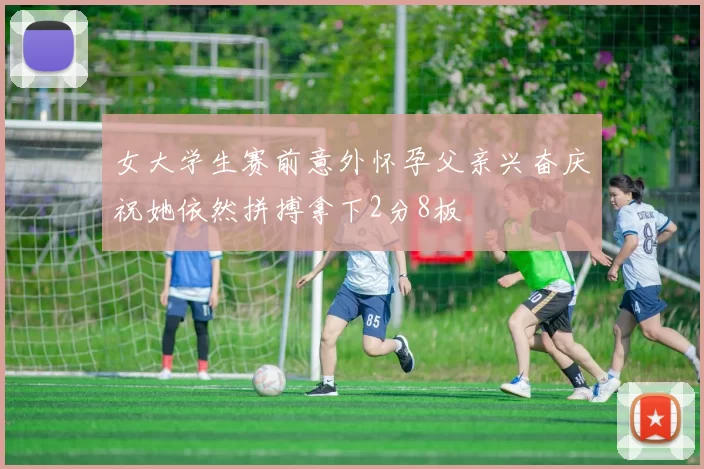 女大学生赛前意外怀孕父亲兴奋庆祝她依然拼搏拿下2分8板