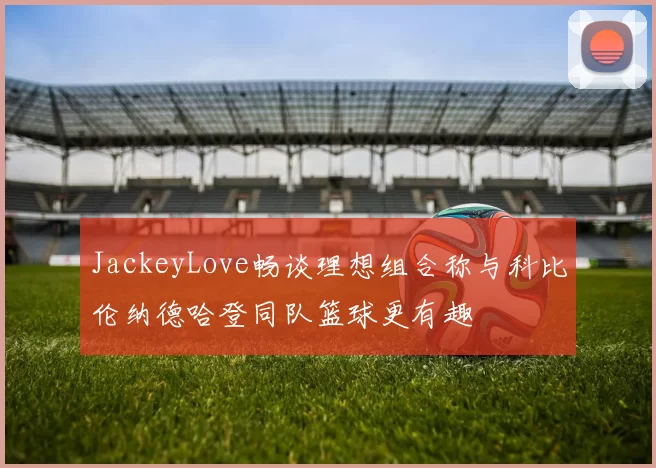 JackeyLove畅谈理想组合称与科比伦纳德哈登同队篮球更有趣