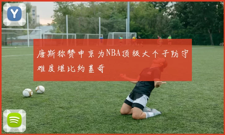唐斯称赞申京为NBA顶级大个子防守难度堪比约基奇