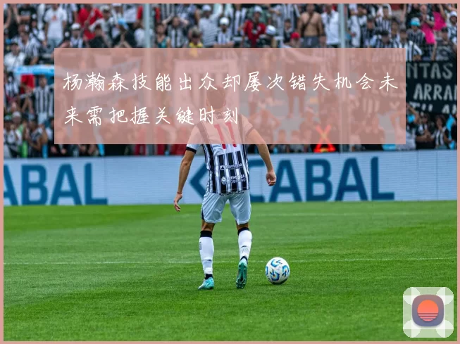 杨瀚森技能出众却屡次错失机会未来需把握关键时刻