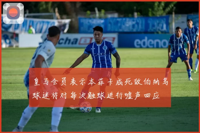 皇马会员表示本菲卡成死敌伯纳乌球迷将对每次触球进行嘘声回应
