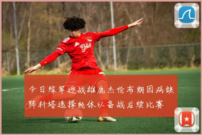 今日绿军迎战雄鹿杰伦布朗因病缺阵科塔选择轮休以备战后续比赛