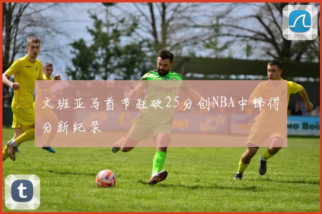文班亚马首节狂砍25分创NBA中锋得分新纪录