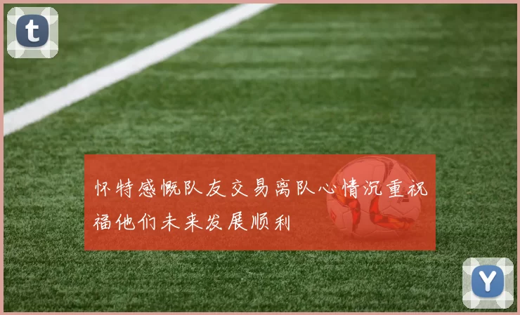 怀特感慨队友交易离队心情沉重祝福他们未来发展顺利
