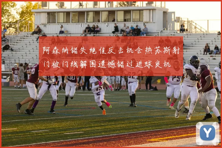 阿森纳错失绝佳反击机会热苏斯射门被门线解围遗憾错过进球良机