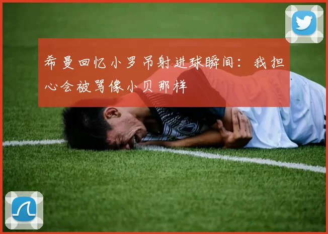 希曼回忆小罗吊射进球瞬间：我担心会被骂像小贝那样