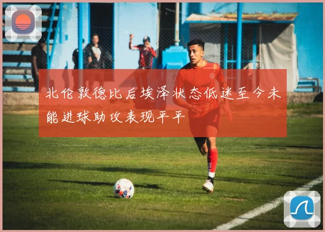 北伦敦德比后埃泽状态低迷至今未能进球助攻表现平平