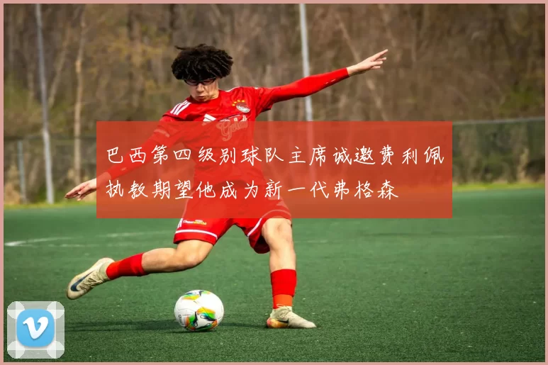 巴西第四级别球队主席诚邀费利佩执教期望他成为新一代弗格森