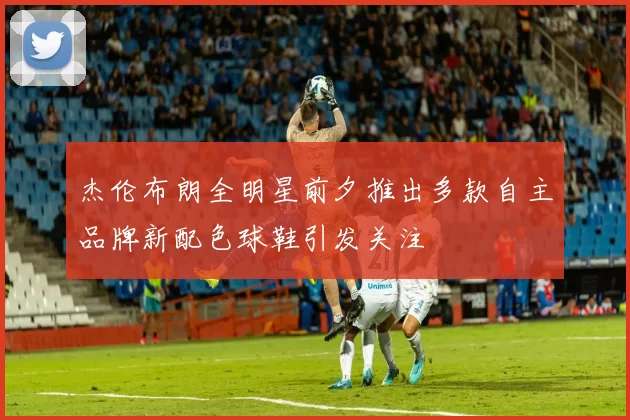 杰伦布朗全明星前夕推出多款自主品牌新配色球鞋引发关注