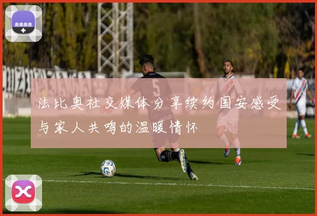 法比奥社交媒体分享续约国安感受与家人共鸣的温暖情怀