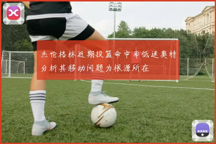 杰伦格林近期投篮命中率低迷奥特分析其移动问题为根源所在