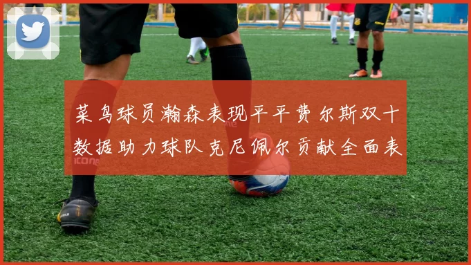 菜鸟球员瀚森表现平平费尔斯双十数据助力球队克尼佩尔贡献全面表现
