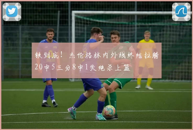 铁到底！杰伦格林内外线终结拉胯20中5三分8中1失绝杀上篮