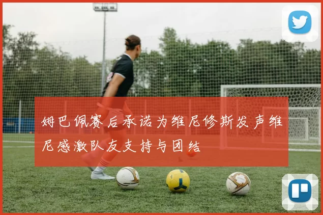 姆巴佩赛后承诺为维尼修斯发声维尼感激队友支持与团结