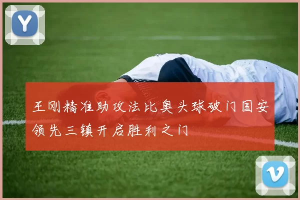 王刚精准助攻法比奥头球破门国安领先三镇开启胜利之门